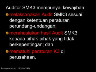 Auditor SMK3 mempunyai kewajiban:
melaksanakan Audit SMK3 sesuai
dengan ketentuan peraturan
perundang-undangan;
merahasiakan hasil Audit SMK3
kepada pihak-pihak yang tidak
berkepentingan; dan
mematuhi peraturan K3 di
perusahaan.
Permenaker No. 26/Men/2014
 