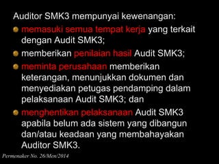 Auditor SMK3 mempunyai kewenangan:
memasuki semua tempat kerja yang terkait
dengan Audit SMK3;
memberikan penilaian hasil Audit SMK3;
meminta perusahaan memberikan
keterangan, menunjukkan dokumen dan
menyediakan petugas pendamping dalam
pelaksanaan Audit SMK3; dan
menghentikan pelaksanaan Audit SMK3
apabila belum ada sistem yang dibangun
dan/atau keadaan yang membahayakan
Auditor SMK3.
Permenaker No. 26/Men/2014
 