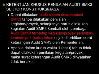 KETENTUAN KHUSUS PENILAIAN AUDIT SMK3
SEKTOR KONSTRUKSI/JASA
 Dapat dilakukan audit sistem dokumentasi
SMK3 tanpa dilakukan penilaian
kegiatan/proyek, selanjutnya harus dilakukan
kegiatan Audit SMK3 kembali oleh Lembaga
Audit SMK3 terhadap kegiatan/proyek selambat-
lambatnya 1 (satu) tahun sejak diterbitkan surat
keterangan Audit SMK3 oleh Kementerian.
 Apabila dalam kurun waktu 1 (satu) tahun tidak
dapat dilakukan penilaian kegiatan/proyek,
maka surat keterangan Audit SMK3 dinyatakan
tidak berlaku.
 