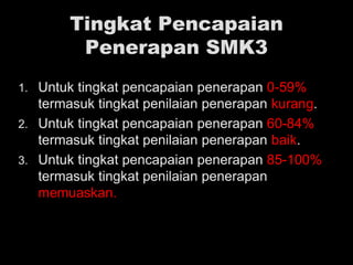 Tingkat Pencapaian
Penerapan SMK3
1. Untuk tingkat pencapaian penerapan 0-59%
termasuk tingkat penilaian penerapan kurang.
2. Untuk tingkat pencapaian penerapan 60-84%
termasuk tingkat penilaian penerapan baik.
3. Untuk tingkat pencapaian penerapan 85-100%
termasuk tingkat penilaian penerapan
memuaskan.
 