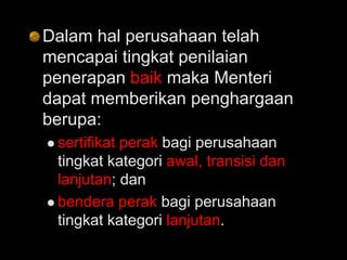 Dalam hal perusahaan telah
mencapai tingkat penilaian
penerapan baik maka Menteri
dapat memberikan penghargaan
berupa:
 sertifikat perak bagi perusahaan
tingkat kategori awal, transisi dan
lanjutan; dan
 bendera perak bagi perusahaan
tingkat kategori lanjutan.
 