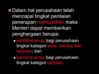 Dalam hal perusahaan telah
mencapai tingkat penilaian
penerapan memuaskan maka
Menteri dapat memberikan
penghargaan berupa:
 sertifikat emas bagi perusahaan
tingkat kategori awal, transisi dan
lanjutan; dan
 bendera emas bagi perusahaan
tingkat kategori lanjutan.
 