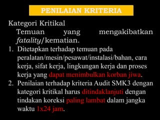 PENILAIAN KRITERIA
Kategori Kritikal
Temuan yang mengakibatkan
fatality/kematian.
1. Ditetapkan terhadap temuan pada
peralatan/mesin/pesawat/instalasi/bahan, cara
kerja, sifat kerja, lingkungan kerja dan proses
kerja yang dapat menimbulkan korban jiwa.
2. Penilaian terhadap kriteria Audit SMK3 dengan
kategori kritikal harus ditindaklanjuti dengan
tindakan koreksi paling lambat dalam jangka
waktu 1x24 jam.
 