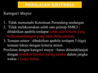 PENILAIAN KRITERIA
Kategori Mayor
1. Tidak memenuhi Ketentuan Perundang-undangan
2. Tidak melaksanakan salah satu prinsip SMK3 :
dibuktikan apabila terdapat salah satu kriteria yang
berkesinambungan yang tidak dilaksanakan.
3. Temuan minor : dibuktikan apabila terdapat 3 (tiga)
temuan lokasi dengan kriteria minor.
Penilaian dengan kategori mayor : harus ditindaklanjuti
dengan tindakan koreksi paling lambat dalam jangka
waktu 1 (satu) bulan.
 
