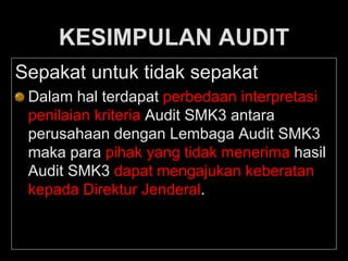 KESIMPULAN AUDIT
Sepakat untuk tidak sepakat
Dalam hal terdapat perbedaan interpretasi
penilaian kriteria Audit SMK3 antara
perusahaan dengan Lembaga Audit SMK3
maka para pihak yang tidak menerima hasil
Audit SMK3 dapat mengajukan keberatan
kepada Direktur Jenderal.
 