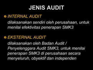 JENIS AUDIT
INTERNAL AUDIT
dilaksanakan sendiri oleh perusahaan, untuk
menilai efektivitas penerapan SMK3
EKSTERNAL AUDIT
dilaksanakan oleh Badan Audit /
Penyelenggara Audit SMK3, untuk menilai
penerapan SMK3 di perusahaan secara
menyeluruh, obyektif dan independen
 