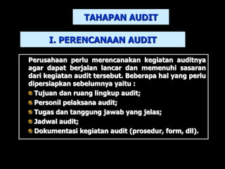 Perusahaan perlu merencanakan kegiatan auditnya
agar dapat berjalan lancar dan memenuhi sasaran
dari kegiatan audit tersebut. Beberapa hal yang perlu
dipersiapkan sebelumnya yaitu :
Tujuan dan ruang lingkup audit;
Personil pelaksana audit;
Tugas dan tanggung jawab yang jelas;
Jadwal audit;
Dokumentasi kegiatan audit (prosedur, form, dll).
I. PERENCANAAN AUDIT
TAHAPAN AUDIT
 