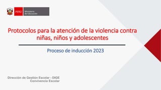 Protocolos para la atención de la violencia contra
niñas, niños y adolescentes
Proceso de inducción 2023
Dirección de Gestión Escolar - DIGE
Convivencia Escolar
 