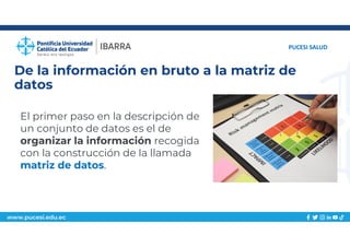 www.pucesi.edu.ec
De la información en bruto a la matriz de
datos
PUCESI SALUD
El primer paso en la descripción de
un conjunto de datos es el de
organizar la información recogida
con la construcción de la llamada
matriz de datos.
 