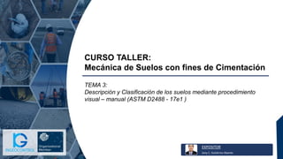 EXPOSITOR
Jony C. Gutiérrez Abanto
CURSO TALLER:
Mecánica de Suelos con fines de Cimentación
TEMA 3:
Descripción y Clasificación de los suelos mediante procedimiento
visual – manual (ASTM D2488 - 17e1 )
 