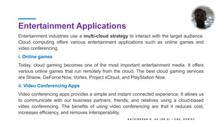 Entertainment Applications
Entertainment industries use a multi-cloud strategy to interact with the target audience.
Cloud computing offers various entertainment applications such as online games and
video conferencing.
i. Online games
Today, cloud gaming becomes one of the most important entertainment media. It offers
various online games that run remotely from the cloud. The best cloud gaming services
are Shaow, GeForce Now, Vortex, Project xCloud, and PlayStation Now.
ii. Video Conferencing Apps
Video conferencing apps provides a simple and instant connected experience. It allows us
to communicate with our business partners, friends, and relatives using a cloud-based
video conferencing. The benefits of using video conferencing are that it reduces cost,
increases efficiency, and removes interoperability.
K A T H I R E S A N K , A P ( S R . G ) / C S E , K P R I E T
 