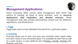 Management Applications
Cloud computing offers various cloud management tools which help
admins to manage all types of cloud activities, such as resource
deployment, data integration, and disaster recovery. These
management tools also provide administrative control over the platforms,
applications, and infrastructure.
i. Toggl
Toggl helps users to track allocated time period for a particular project.
ii. Evernote
Evernote allows you to sync and save your recorded notes, typed notes,
and other notes in one convenient place. It is available for both free as well
as a paid version. It uses platforms like Windows, macOS, Android, iOS,
K A T H I R E S A N K , A P ( S R . G ) / C S E , K P R I E T
 