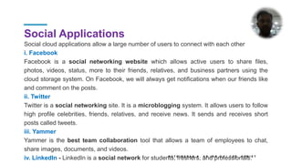 Social Applications
Social cloud applications allow a large number of users to connect with each other
i. Facebook
Facebook is a social networking website which allows active users to share files,
photos, videos, status, more to their friends, relatives, and business partners using the
cloud storage system. On Facebook, we will always get notifications when our friends like
and comment on the posts.
ii. Twitter
Twitter is a social networking site. It is a microblogging system. It allows users to follow
high profile celebrities, friends, relatives, and receive news. It sends and receives short
posts called tweets.
iii. Yammer
Yammer is the best team collaboration tool that allows a team of employees to chat,
share images, documents, and videos.
iv. LinkedIn - LinkedIn is a social network for students, freshers, and professionals.
K A T H I R E S A N K , A P ( S R . G ) / C S E , K P R I E T
 