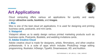 Art Applications
K A T H I R E S A N K , A P ( S R . G ) / C S E , K P R I E T
Cloud computing offers various art applications for quickly and easily
design attractive cards, booklets, and images.
i. Moo
Moo is one of the best cloud art applications. It is used for designing and printing
business cards, postcards, and mini cards.
ii. Vistaprint
Vistaprint allows us to easily design various printed marketing products such as
business cards, Postcards, Booklets, and wedding invitations cards.
iii. Adobe Creative Cloud
Adobe creative cloud is made for designers, artists, filmmakers, and other creative
professionals. It is a suite of apps which includes PhotoShop image editing
programming, Illustrator, InDesign, TypeKit, Dreamweaver, XD, and Audition.
 