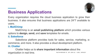 Business Applications
Every organization requires the cloud business application to grow their
business. It also ensures that business applications are 24*7 available to
users.
i. MailChimp
MailChimp is an email publishing platform which provides various
options to design, send, and save templates for emails.
ii. Salesforce
Salesforce platform provides tools for sales, service, marketing, e-
commerce, and more. It also provides a cloud development platform.
iii. Chatter
Chatter helps us to share important information about the
organization in real time. K A T H I R E S A N K , A P ( S R . G ) / C S E , K P R I E T
 
