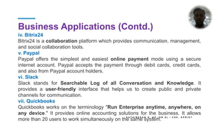 Business Applications (Contd.)
iv. Bitrix24
Bitrix24 is a collaboration platform which provides communication, management,
and social collaboration tools.
v. Paypal
Paypal offers the simplest and easiest online payment mode using a secure
internet account. Paypal accepts the payment through debit cards, credit cards,
and also from Paypal account holders.
vi. Slack
Slack stands for Searchable Log of all Conversation and Knowledge. It
provides a user-friendly interface that helps us to create public and private
channels for communication.
vii. Quickbooks
Quickbooks works on the terminology "Run Enterprise anytime, anywhere, on
any device." It provides online accounting solutions for the business. It allows
more than 20 users to work simultaneously on the same system.
K A T H I R E S A N K , A P ( S R . G ) / C S E , K P R I E T
 