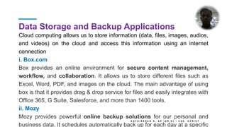 Data Storage and Backup Applications
Cloud computing allows us to store information (data, files, images, audios,
and videos) on the cloud and access this information using an internet
connection
i. Box.com
Box provides an online environment for secure content management,
workflow, and collaboration. It allows us to store different files such as
Excel, Word, PDF, and images on the cloud. The main advantage of using
box is that it provides drag & drop service for files and easily integrates with
Office 365, G Suite, Salesforce, and more than 1400 tools.
ii. Mozy
Mozy provides powerful online backup solutions for our personal and
business data. It schedules automatically back up for each day at a specific
K A T H I R E S A N K , A P ( S R . G ) / C S E , K P R I E T
 