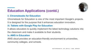 Education Applications (contd.)
ii. Chromebooks for Education
Chromebook for Education is one of the most important Google's projects.
It is designed for the purpose that it enhances education innovation.
iii. Tablets with Google Play for Education
It allows educators to quickly implement the latest technology solutions into
the classroom and make it available to their students.
iv. AWS in Education
AWS cloud provides an education-friendly environment to universities,
community colleges, and schools.
K A T H I R E S A N K , A P ( S R . G ) / C S E , K P R I E T
 