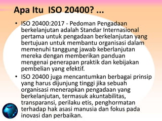 Apa Itu ISO 20400? ...
• ISO 20400:2017 - Pedoman Pengadaan
berkelanjutan adalah Standar Internasional
pertama untuk pengadaan berkelanjutan yang
bertujuan untuk membantu organisasi dalam
memenuhi tanggung jawab keberlanjutan
mereka dengan memberikan panduan
mengenai penerapan praktik dan kebijakan
pembelian yang efektif.
• ISO 20400 juga mencantumkan berbagai prinsip
yang harus dijunjung tinggi jika sebuah
organisasi menerapkan pengadaan yang
berkelanjutan, termasuk akuntabilitas,
transparansi, perilaku etis, penghormatan
terhadap hak asasi manusia dan fokus pada
inovasi dan perbaikan.
 