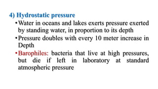 4) Hydrostatic pressure
•Water in oceans and lakes exerts pressure exerted
by standing water, in proportion to its depth
•Pressure doubles with every 10 meter increase in
Depth
•Barophiles: bacteria that live at high pressures,
but die if left in laboratory at standard
atmospheric pressure
 