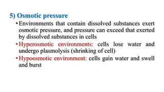 5) Osmotic pressure
•Environments that contain dissolved substances exert
osmotic pressure, and pressure can exceed that exerted
by dissolved substances in cells
•Hyperosmotic environments: cells lose water and
undergo plasmolysis (shrinking of cell)
•Hypoosmotic environment: cells gain water and swell
and burst
 