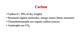 Carbon
• Carbon (C, 50% of dry weight)
• Structural organic molecules, energy source (basic structure)
• Chemoheterotrophs use organic carbon sources
• Autotrophs use CO2
 