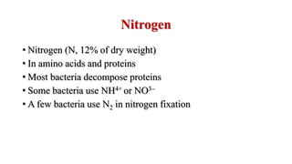Nitrogen
• Nitrogen (N, 12% of dry weight)
• In amino acids and proteins
• Most bacteria decompose proteins
• Some bacteria use NH4+ or NO3–
• A few bacteria use N2 in nitrogen fixation
 