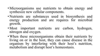 • Microorganisms use nutrients to obtain energy and
synthesize new cellular components.
• Nutrients are substances used in biosynthesis and
energy production and are requires for microbial
growth.
• Most important nutrients are carbon, hydrogen,
nitrogen and oxygen.
• When these microorganisms obtain their nutrients by
living on or in the host, they can cause disease in the
organism by interfering with their host’s nutrition,
metabolism and disrupt host’s homeostasis.
 