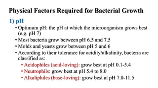 Physical Factors Required for Bacterial Growth
1) pH
• Optimum pH: the pH at which the microorganism grows best
(e.g. pH 7)
• Most bacteria grow between pH 6.5 and 7.5
• Molds and yeasts grow between pH 5 and 6
• According to their tolerance for acidity/alkalinity, bacteria are
classified as:
• Acidophiles (acid-loving): grow best at pH 0.1-5.4
• Neutrophils: grow best at pH 5.4 to 8.0
• Alkaliphiles (base-loving): grow best at pH 7.0-11.5
 