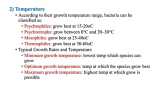 2) Temperature
• According to their growth temperature range, bacteria can be
classified as:
• Psychrophiles: grow best at 15-20oC
• Psychrotrophs: grow between 0°C and 20–30°C
• Mesophiles: grow best at 25-40oC
• Thermophiles: grow best at 50-60oC
• Typical Growth Rates and Temperature
• Minimum growth temperature: lowest temp which species can
grow
• Optimum growth temperature: temp at which the species grow best
• Maximum growth temperature: highest temp at which grow is
possible
 