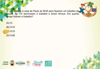 3. Luiz chegou à casa de Paulo às 9h45 para fazerem um trabalho da
escola. Às 11h terminaram o trabalho e foram brincar. Em quanto
tempo fizeram o trabalho?
(A) 1h
(B) 1h10
(C)1h15
(D)1h30
 