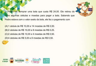 2. Pedro vai comprar uma bola que custa R$ 24,00. Ele retirou do
cofre algumas cédulas e moedas para pagar a bola. Sabendo que
Pedro estava com o valor exato da bola, ele fez o pagamento com
(A) 1 cédula de R$ 10,00 e 14 moedas de R$ 0,50.
(B) 2 cédulas de R$ 10,00 e 8 moedas de R$ 0,25.
(C)2 cédulas de R$ 10,00 e 4 moedas de R$ 0,50.
(D)4 cédulas de R$ 5,00 e 8 moedas de R$ 0,50.
 