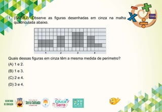 1. (SAERJ). Observe as figuras desenhadas em cinza na malha
quadriculada abaixo.
Quais dessas figuras em cinza têm a mesma medida de perímetro?
(A) 1 e 2.
(B) 1 e 3.
(C) 2 e 4.
(D) 3 e 4.
 