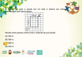 3. Renato vai para a escola por um lado e retorna por outro
representado pela figura abaixo.
Renato anda quantos metros indo e voltando da sua escola:
(A) 350 m.
(B) 380 m.
(C) 480 m.
(D) 420 m.
 