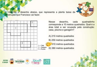 3. Vejamos o desenho abaixo, que representa a planta baixa da
construção que Francisco vai fazer.
Nesse desenho, cada quadradinho
corresponde a 10 metros quadrados. Qual é a
área total a ser ocupada pela construção:
casa, piscina e garagem?
A) 210 metros quadrados
B) 250 metros quadrados
C) 310 metros quadrados
D) 380 metros quadrados
 
