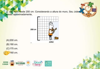2. Um muro mede 200 cm. Considerando a altura do muro, Seu João
mede, aproximadamente,
(A) 200 cm.
(B) 180 cm.
(C)175 cm.
(D)160 cm.
 