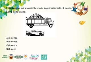 3. Sabendo-se que o caminhão mede, aproximadamente, 6 metros,
quanto mede o carro?
(A) 6 metros
(B) 4 metros
(C)2 metros
(D)1 metro
 