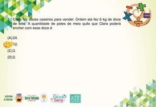 1. Clara faz doces caseiros para vender. Ontem ela fez 6 kg de doce
de leite. A quantidade de potes de meio quilo que Clara poderá
encher com esse doce é
(A) 24.
(B) 12.
(C)3.
(D)2.
 