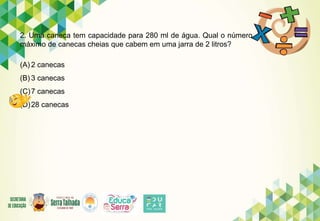 2. Uma caneca tem capacidade para 280 ml de água. Qual o número
máximo de canecas cheias que cabem em uma jarra de 2 litros?
(A) 2 canecas
(B) 3 canecas
(C)7 canecas
(D)28 canecas
 