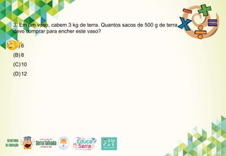 3. Em um vaso, cabem 3 kg de terra. Quantos sacos de 500 g de terra
devo comprar para encher este vaso?
(A) 6
(B) 8
(C)10
(D)12
 
