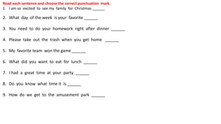 Read each sentence and choose the correct punctuation mark.
1. I am so excited to see my family for Christmas ______
2. What day of the week is your favorite ______
3. You need to do your homework right after dinner ______
4. Please take out the trash when you get home ______
5. My favorite team won the game ______
6. What did you want to eat for lunch ______
7. I had a great time at your party ______
8. Do you know what time it is ______
9. How do we get to the amusement park ______
 