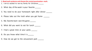 1. Read each sentence and choose the correct punctuation mark.
1. I am so excited to see my family for Christmas ______
2. What day of the week is your favorite ______
3. You need to do your homework right after dinner ______
4. Please take out the trash when you get home ______
5. My favorite team won the game ______
6. What did you want to eat for lunch ______
7. I had a great time at your party ______
8. Do you know what time it is ______
9. How do we get to the amusement park ______
 