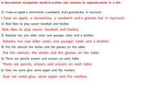 4. Use commas to separate words in a series. Use commas to separate words in a list:
1) I have an apple a clementine a sandwich and a granola bar in my lunch.
2) Nick likes to play soccer baseball and hockey
3) Natasha has one older sister one younger sister and a brother.
4) Put the utensils the dishes and the glasses on the table.
5) There are pencils erasers and scissors on each table.
6) Give me some glue some paper and the markers
I have an apple, a clementine, a sandwich and a granola bar in my lunch.
Nick likes to play soccer, baseball and hockey.
Natasha has one older sister, one younger sister and a brother.
Put the utensils, the dishes and the glasses on the table.
There are pencils, erasers and scissors on each table.
Give me some glue, some paper and the markers.
 