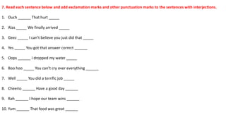 7. Read each sentence below and add exclamation marks and other punctuation marks to the sentences with interjections.
1. Ouch ______ That hurt _____
2. Alas _____ We finally arrived _____
3. Geez _____ I can’t believe you just did that _____
4. Yes _____ You got that answer correct ______
5. Oops ______ I dropped my water _____
6. Boo hoo _____ You can’t cry over everything ______
7. Well _____ You did a terrific job _____
8. Cheerio ______ Have a good day ______
9. Rah ______ I hope our team wins ______
10. Yum ______ That food was great ______
 