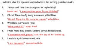 James said, “I want another game for my birthday!”
“Oh no! There is a fly in my ice cream!” yelled Gina.
“What time is it?” asked Fred.
“I want more milk, please,” said the boy as he looked up.
“I am late again!” complained Julia.
 