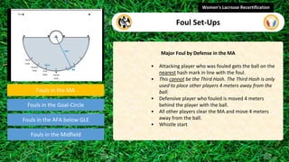 Fouls in the MA
Fouls in the Goal-Circle
Fouls in the Midfield
Major Foul by Defense in the MA
• Attacking player who was fouled gets the ball on the
nearest hash mark in line with the foul.
• This cannot be the Third Hash. The Third Hash is only
used to place other players 4 meters away from the
ball.
• Defensive player who fouled is moved 4 meters
behind the player with the ball.
• All other players clear the MA and move 4 meters
away from the ball.
• Whistle start
Women's Lacrosse Recertification
Foul Set-Ups
Fouls in the AFA below GLE
video
 