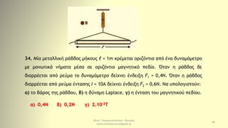 Μερκ. Παναγιωτόπουλος - Φυσικός
www.merkopanas.blogspot.gr
40
34. Μία μεταλλική ράβδος μήκους ℓ = 1m κρέμεται οριζόντια από ένα δυναμόμετρο
με μονωτικά νήματα μέσα σε οριζόντιο μαγνητικό πεδίο. Όταν η ράβδος δε
διαρρέεται από ρεύμα το δυναμόμετρο δείχνει ένδειξη F1 = 0,4Ν. Όταν η ράβδος
διαρρέεται από ρεύμα έντασης Ι = 10Α δείχνει ένδειξη F2 = 0,6N. Να υπολογιστούν:
α) το βάρος της ράβδου, β) η δύναμη Laplace, γ) η ένταση του μαγνητικού πεδίου.
α) 0,4Ν β) 0,2Ν γ) 2.10-2Τ
 