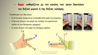 Μερκ. Παναγιωτόπουλος - Φυσικός
www.merkopanas.blogspot.gr
9
• Φορά: καθορίζεται με τον κανόνα των τριών δακτύλων
του δεξιού χεριού ή της δεξιάς παλάμης.
Τοποθέτηση των δακτύλων:
• Ο αντίχειρας σύμφωνα με τη (συμβατική) φορά του ρεύματος.
• Ο δείκτης δείχνει την φορά της έντασης του μαγνητικού
πεδίου (ή των δυναμικών γραμμών).
• Ο μέσος δείχνει την φορά της δύναμης Laplace.
𝑭
Ι
𝜝
I
 