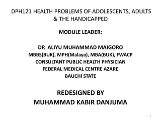DPH121 HEALTH PROBLEMS OF ADOLESCENTS, ADULTS
& THE HANDICAPPED
1
MODULE LEADER:
DR ALIYU MUHAMMAD MAIGORO
MBBS(BUK), MPH(Malaya), MBA(BUK), FWACP
CONSULTANT PUBLIC HEALTH PHYSICIAN
FEDERAL MEDICAL CENTRE AZARE
BAUCHI STATE
REDESIGNED BY
MUHAMMAD KABIR DANJUMA
 