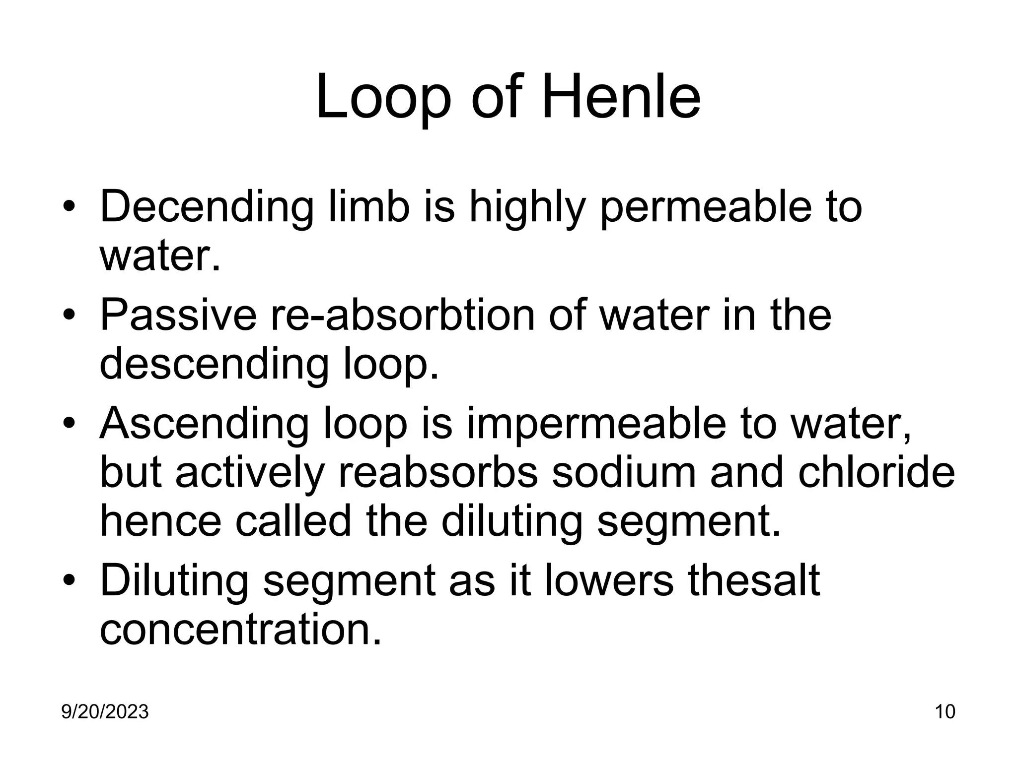 Loop of Henle
• Decending limb is highly permeable to
water.
• Passive re-absorbtion of water in the
descending loop.
• Ascending loop is impermeable to water,
but actively reabsorbs sodium and chloride
hence called the diluting segment.
• Diluting segment as it lowers thesalt
concentration.
9/20/2023 10
 
